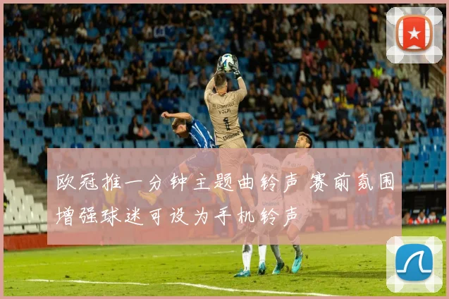 欧冠推一分钟主题曲铃声 赛前氛围增强球迷可设为手机铃声