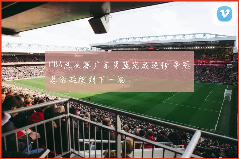 CBA总决赛广东男篮完成逆转 争冠悬念延续到下一场