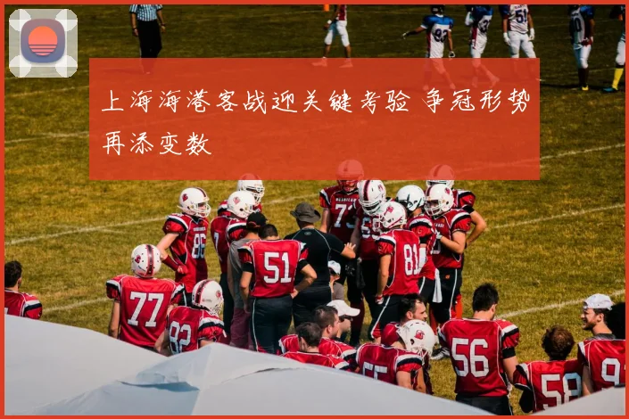 上海海港客战迎关键考验 争冠形势再添变数