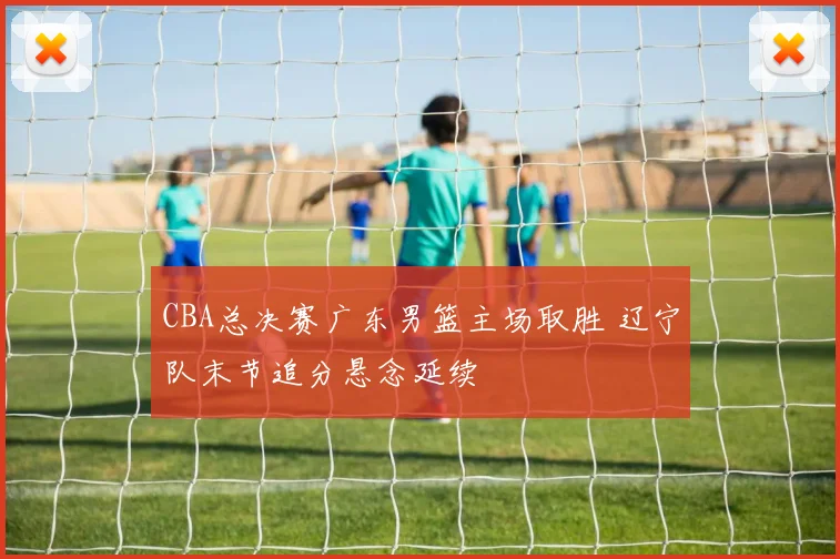 CBA总决赛广东男篮主场取胜 辽宁队末节追分悬念延续