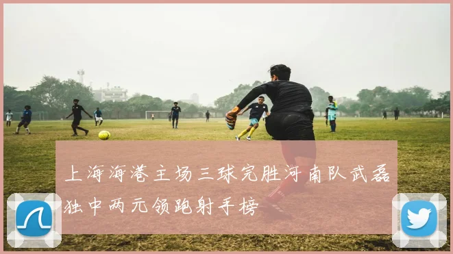 上海海港主场三球完胜河南队武磊独中两元领跑射手榜