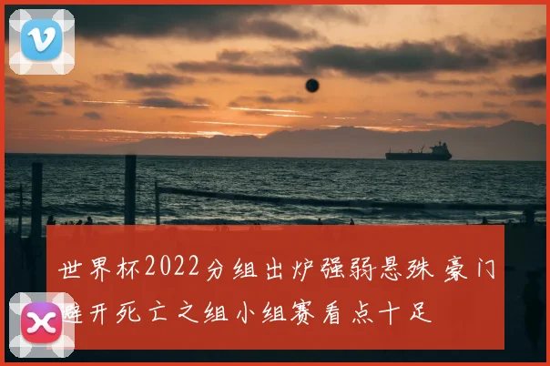 世界杯2022分组出炉强弱悬殊 豪门避开死亡之组小组赛看点十足