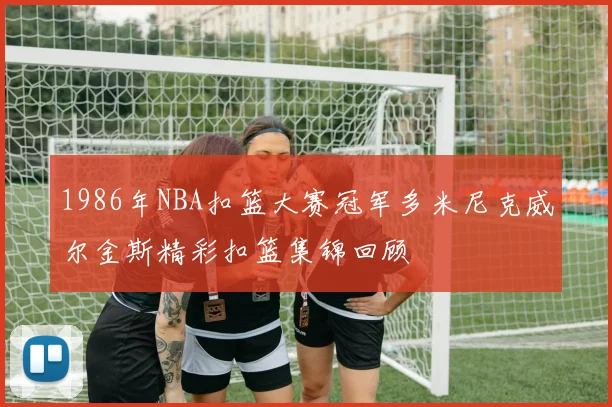 1986年NBA扣篮大赛冠军多米尼克威尔金斯精彩扣篮集锦回顾