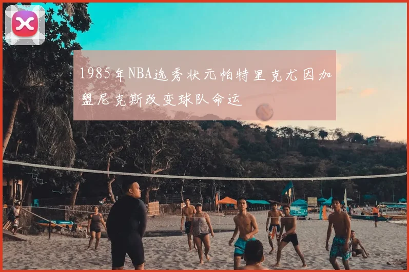 1985年NBA选秀状元帕特里克尤因加盟尼克斯改变球队命运