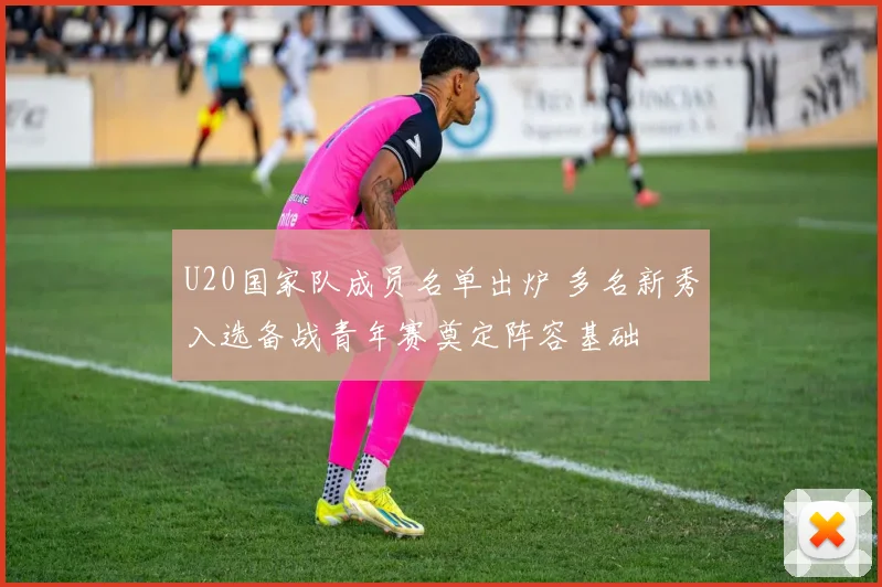 U20国家队成员名单出炉 多名新秀入选备战青年赛奠定阵容基础