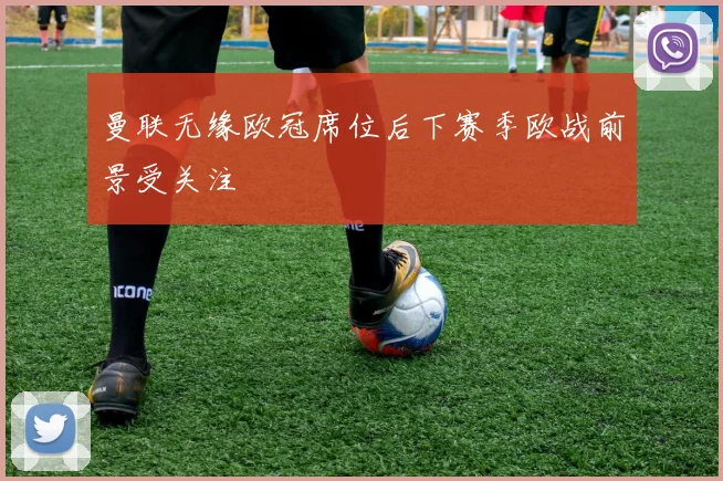 曼联无缘欧冠席位后下赛季欧战前景受关注