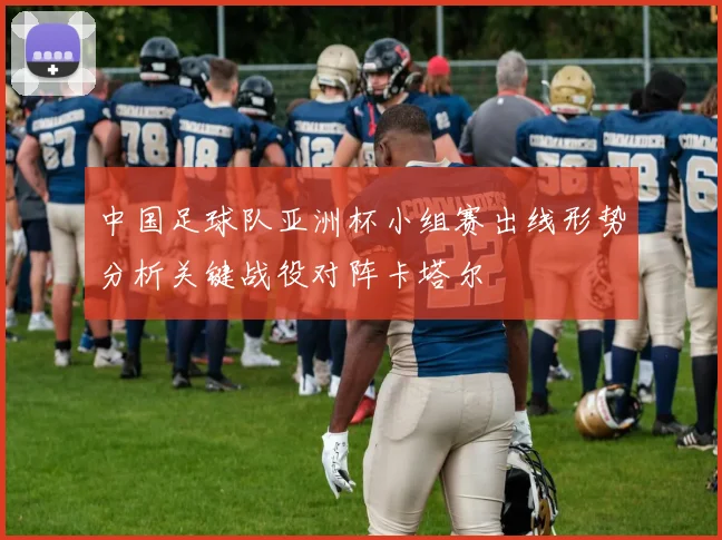 中国足球队亚洲杯小组赛出线形势分析关键战役对阵卡塔尔