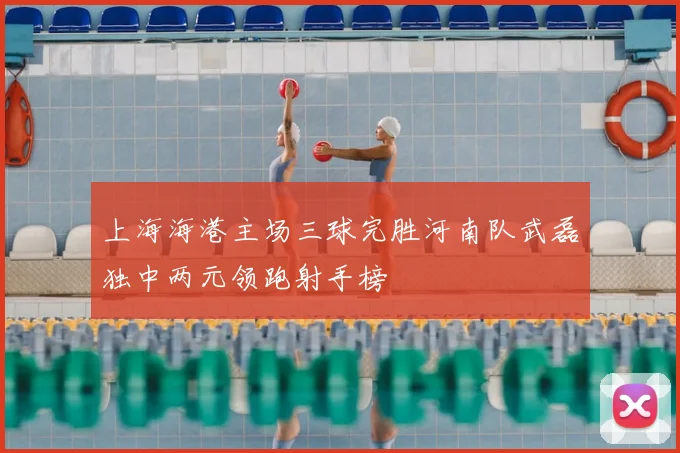 上海海港主场三球完胜河南队武磊独中两元领跑射手榜
