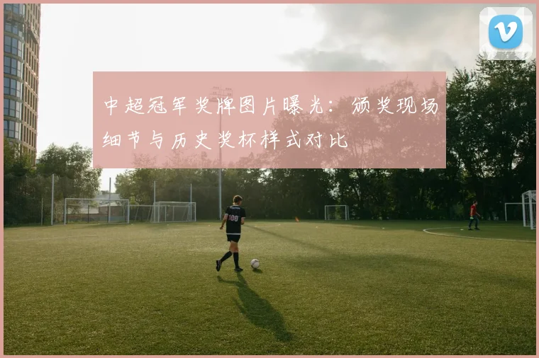 中超冠军奖牌图片曝光：颁奖现场细节与历史奖杯样式对比