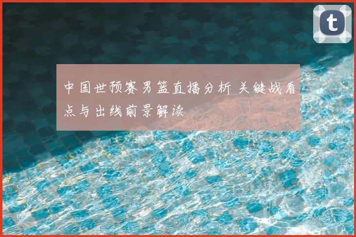 中国世预赛男篮直播分析 关键战看点与出线前景解读