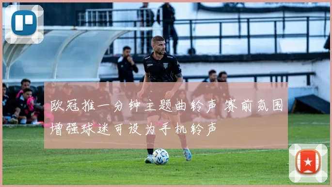欧冠推一分钟主题曲铃声 赛前氛围增强球迷可设为手机铃声