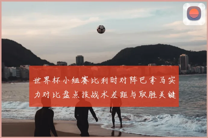 世界杯小组赛比利时对阵巴拿马实力对比盘点技战术差距与取胜关键