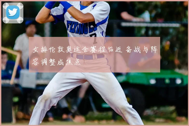女排伦敦奥运会赛程临近 备战与阵容调整成焦点