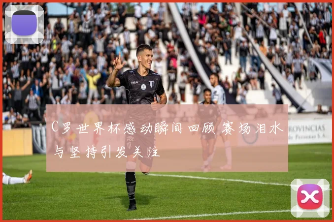 C罗世界杯感动瞬间回顾 赛场泪水与坚持引发关注