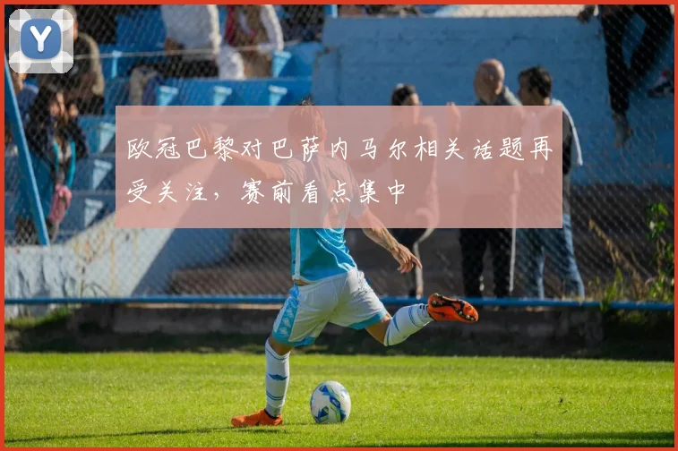 欧冠巴黎对巴萨内马尔相关话题再受关注，赛前看点集中
