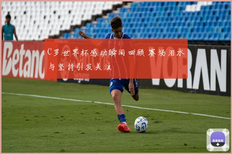 C罗世界杯感动瞬间回顾 赛场泪水与坚持引发关注