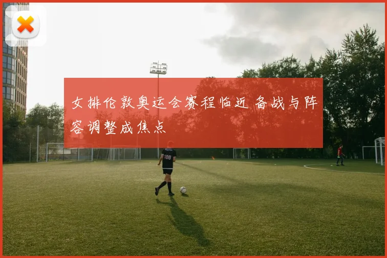 女排伦敦奥运会赛程临近 备战与阵容调整成焦点