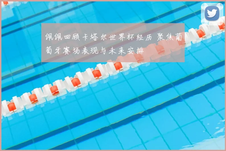 佩佩回顾卡塔尔世界杯经历 聚焦葡萄牙赛场表现与未来安排