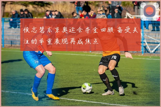 侯志慧东京奥运会夺金回顾 备受关注的举重表现再成焦点